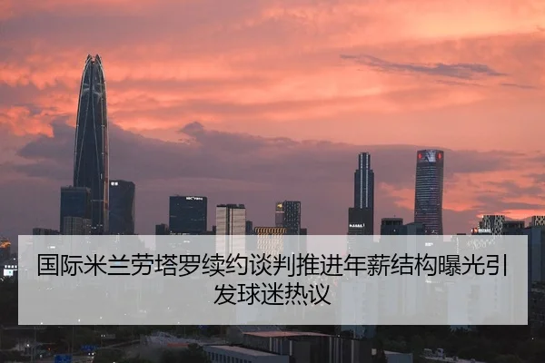 国际米兰劳塔罗续约谈判推进年薪结构曝光引发球迷热议