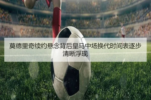 莫德里奇续约悬念背后皇马中场换代时间表逐步清晰浮现