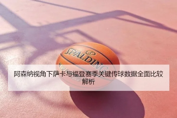 阿森纳视角下萨卡与福登赛季关键传球数据全面比较解析