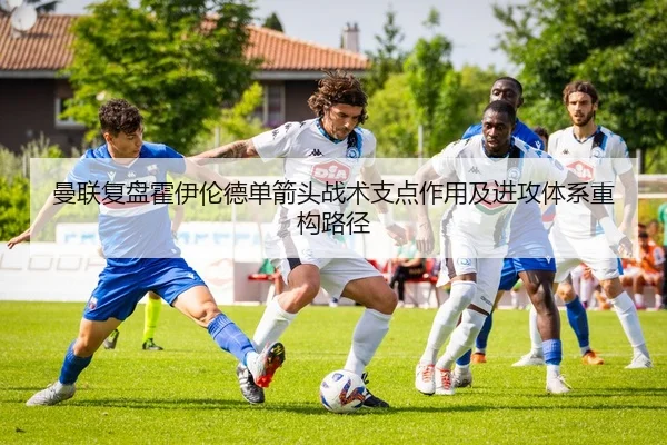 曼联复盘霍伊伦德单箭头战术支点作用及进攻体系重构路径