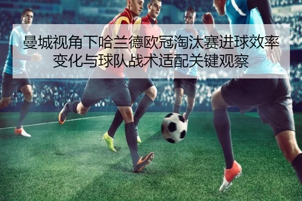 曼城视角下哈兰德欧冠淘汰赛进球效率变化与球队战术适配关键观察