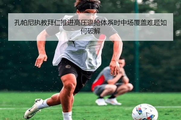 孔帕尼执教拜仁推进高压逼抢体系时中场覆盖难题如何破解