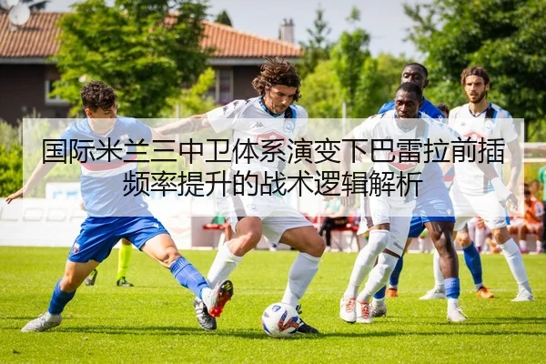 国际米兰三中卫体系演变下巴雷拉前插频率提升的战术逻辑解析