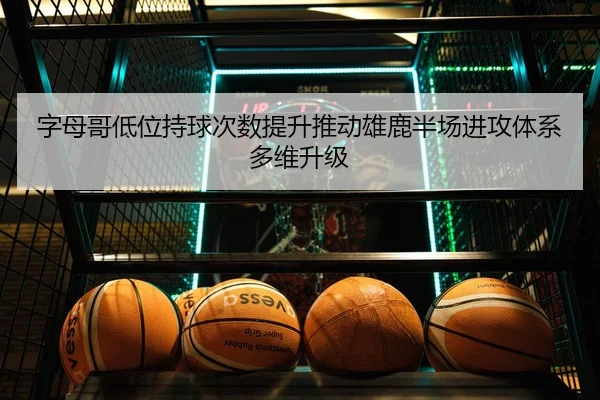 字母哥低位持球次数提升推动雄鹿半场进攻体系多维升级